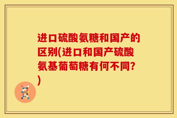 进口硫酸氨糖和国产的区别(进口和国产硫酸氨基葡萄糖有何不同？)