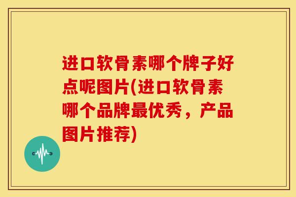 进口软骨素哪个牌子好点呢图片(进口软骨素哪个品牌最优秀，产品图片推荐)