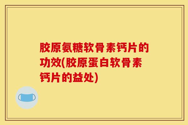 胶原氨糖软骨素钙片的功效(胶原蛋白软骨素钙片的益处)