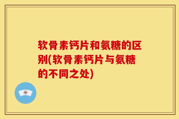 软骨素钙片和氨糖的区别(软骨素钙片与氨糖的不同之处)