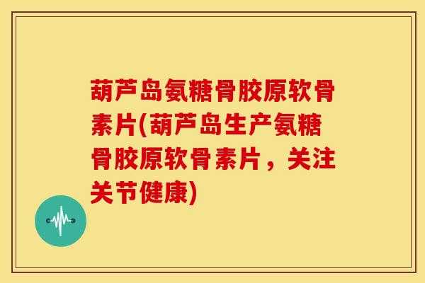 葫芦岛氨糖骨胶原软骨素片(葫芦岛生产氨糖骨胶原软骨素片，关注关节健康)