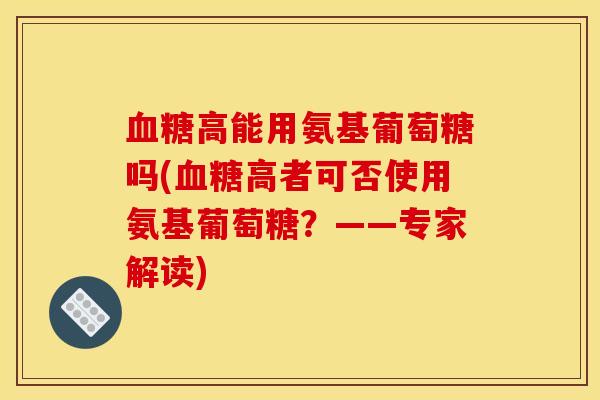 血糖高能用氨基葡萄糖吗(血糖高者可否使用氨基葡萄糖？——专家解读)
