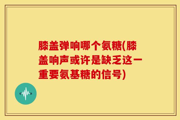 膝盖弹响哪个氨糖(膝盖响声或许是缺乏这一重要氨基糖的信号)