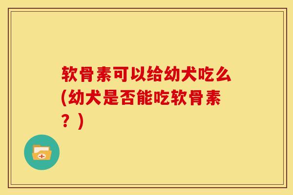 软骨素可以给幼犬吃么(幼犬是否能吃软骨素？)
