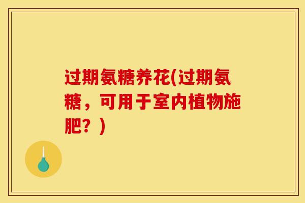 过期氨糖养花(过期氨糖，可用于室内植物施肥？)