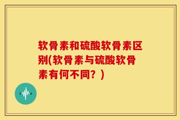 软骨素和硫酸软骨素区别(软骨素与硫酸软骨素有何不同?) 软骨素和硫酸软骨素区别(软骨素与硫酸软骨素有何不同?)