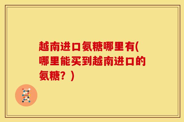 越南进口氨糖哪里有(哪里能买到越南进口的氨糖？)