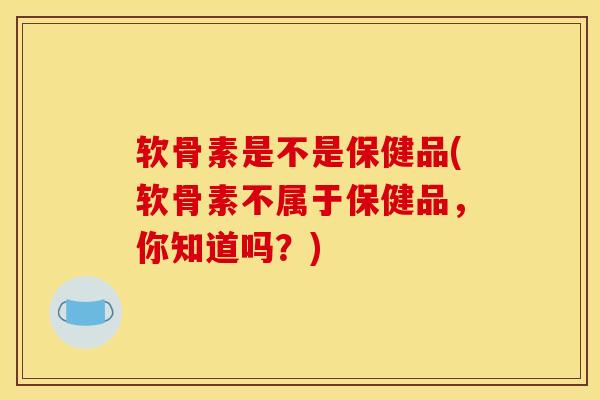 软骨素是不是保健品(软骨素不属于保健品，你知道吗？)