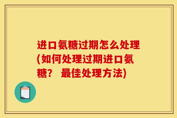 进口氨糖过期怎么处理(如何处理过期进口氨糖？ 最佳处理方法)