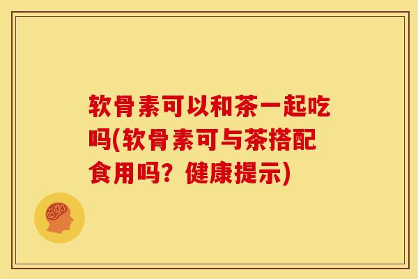 软骨素可以和茶一起吃吗(软骨素可与茶搭配食用吗？健康提示)