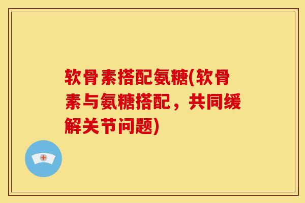 软骨素搭配氨糖(软骨素与氨糖搭配,共同缓解关节问题) 软骨素搭配氨糖(软骨素与氨糖搭配,共同缓解关节问题)