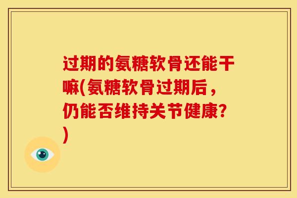 过期的氨糖软骨还能干嘛(氨糖软骨过期后，仍能否维持关节健康？)
