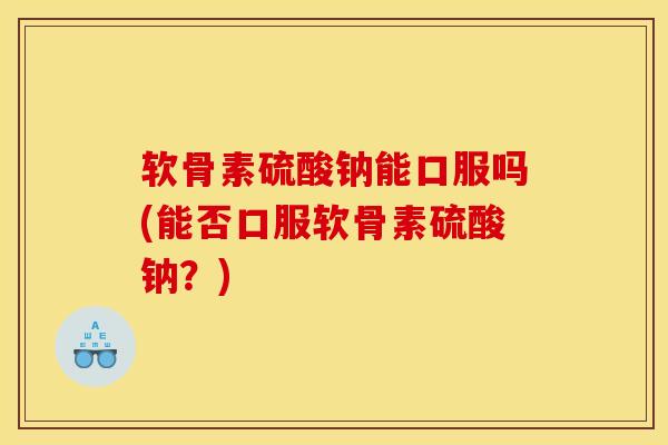 软骨素硫酸钠能口服吗(能否口服软骨素硫酸钠?) 软骨素硫酸钠能口服吗(能否口服软骨素硫酸钠?)