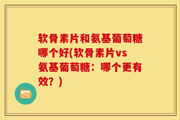 软骨素片和氨基葡萄糖哪个好(软骨素片vs氨基葡萄糖：哪个更有效？)