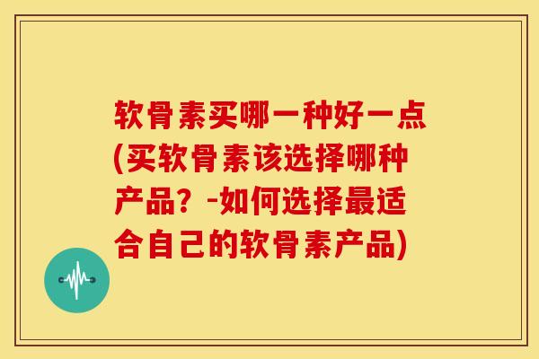 软骨素买哪一种好一点(买软骨素该选择哪种产品？-如何选择最适合自己的软骨素产品)