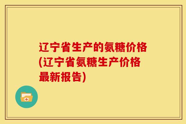 辽宁省生产的氨糖价格(辽宁省氨糖生产价格最新报告)