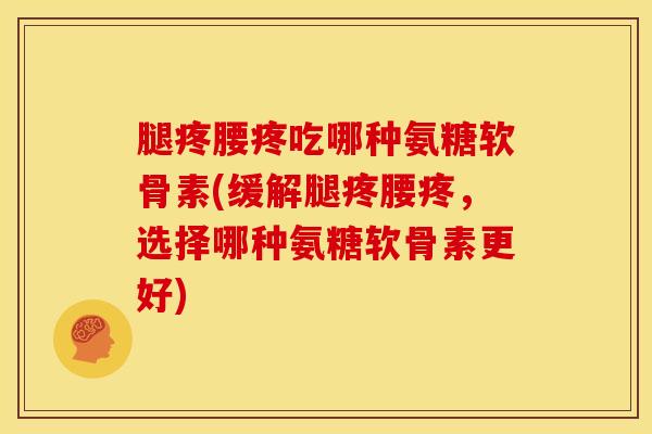 腿疼腰疼吃哪种氨糖软骨素(缓解腿疼腰疼，选择哪种氨糖软骨素更好)