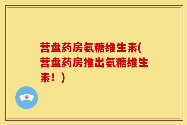 营盘药房氨糖维生素(营盘药房推出氨糖维生素!) 营盘药房氨糖维生素(营盘药房推出氨糖维生素!)