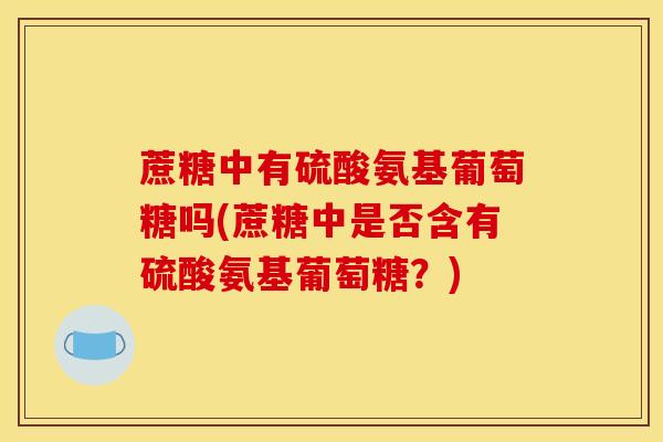 蔗糖中有硫酸氨基葡萄糖吗(蔗糖中是否含有硫酸氨基葡萄糖？)