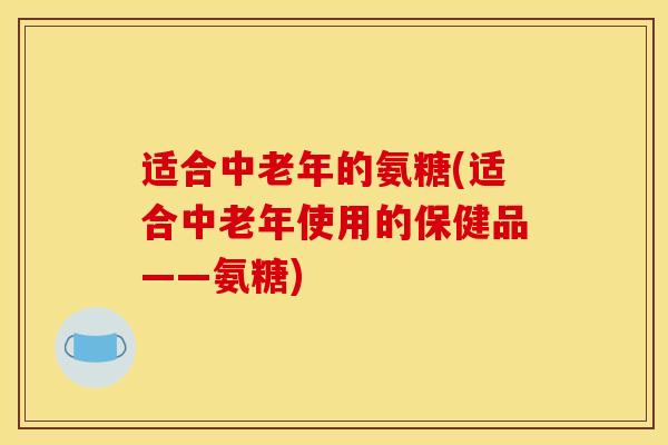 适合中老年的氨糖(适合中老年使用的保健品——氨糖)