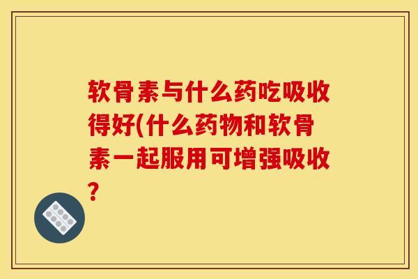软骨素与什么药吃吸收得好(什么药物和软骨素一起服用可增强吸收？