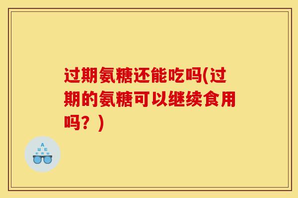 过期氨糖还能吃吗(过期的氨糖可以继续食用吗？)