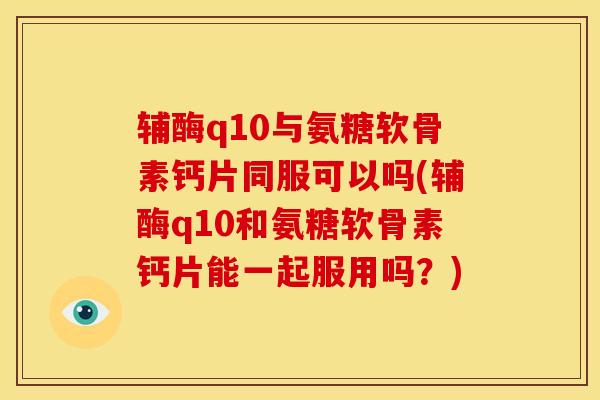 辅酶q10与氨糖软骨素钙片同服可以吗(辅酶q10和氨糖软骨素钙片能一起服用吗？)