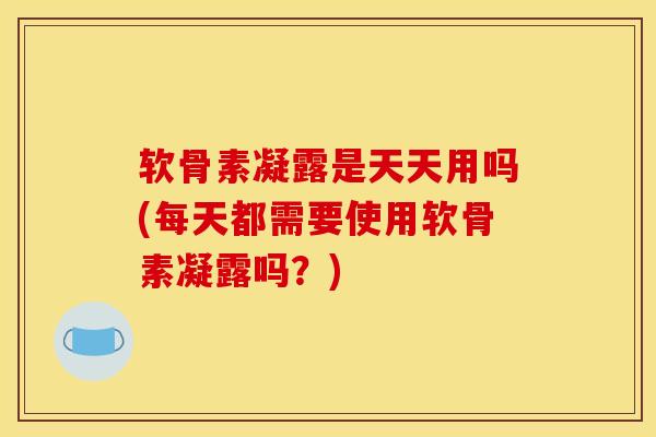 软骨素凝露是天天用吗(每天都需要使用软骨素凝露吗？)