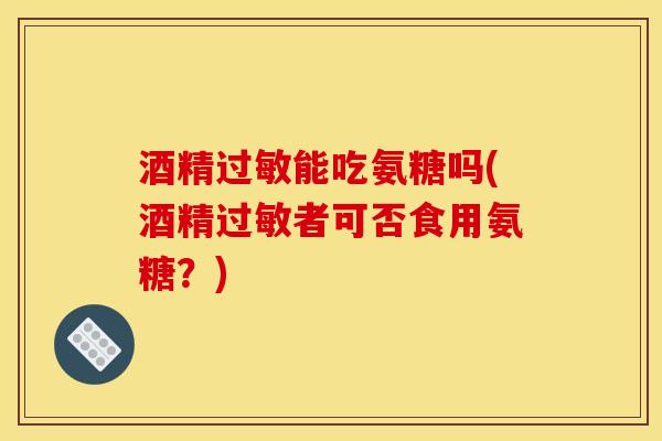 酒精过敏能吃氨糖吗(酒精过敏者可否食用氨糖？)