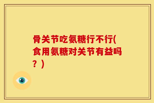 骨关节吃氨糖行不行(食用氨糖对关节有益吗？)