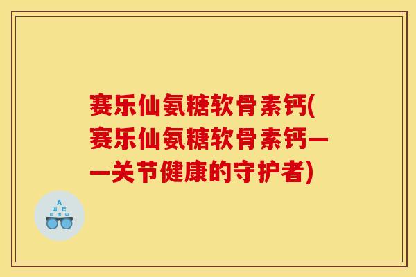 赛乐仙氨糖软骨素钙(赛乐仙氨糖软骨素钙——关节健康的守护者)