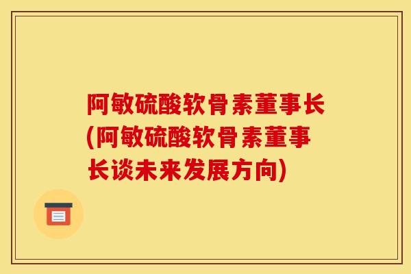 阿敏硫酸软骨素董事长(阿敏硫酸软骨素董事长谈未来发展方向)