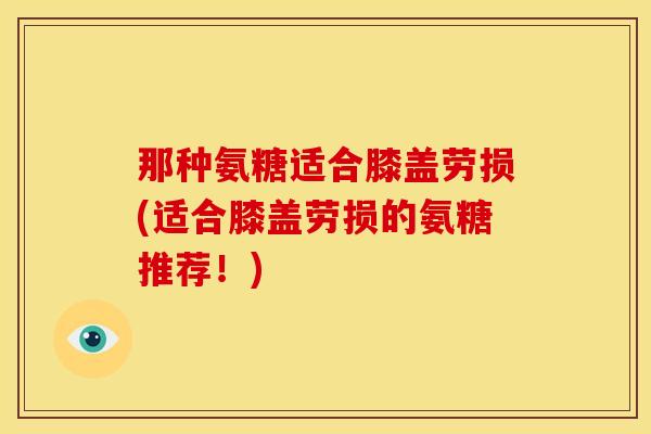 那种氨糖适合膝盖劳损(适合膝盖劳损的氨糖推荐！)