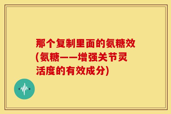 那个复制里面的氨糖效(氨糖——增强关节灵活度的有效成分)