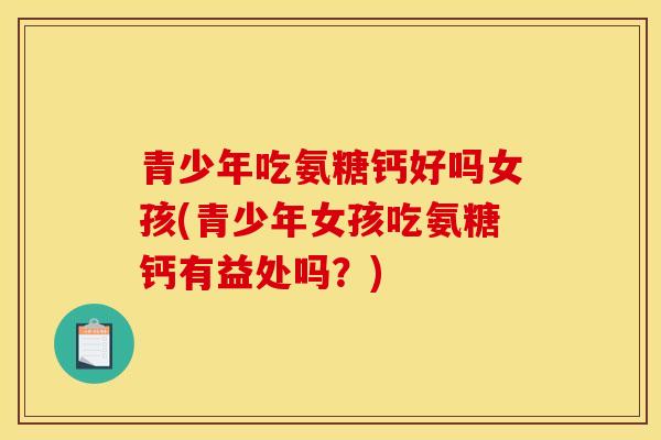 青少年吃氨糖钙好吗女孩(青少年女孩吃氨糖钙有益处吗？)