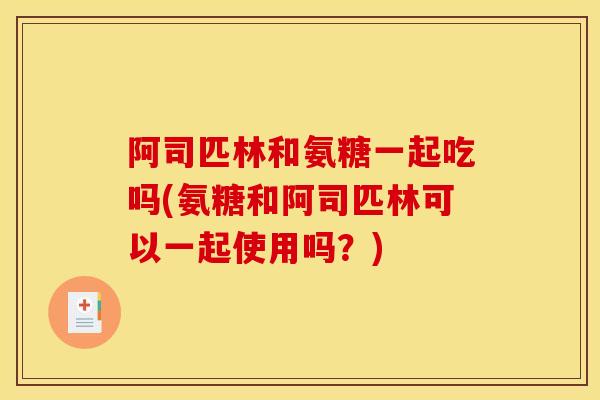 阿司匹林和氨糖一起吃吗(氨糖和阿司匹林可以一起使用吗？)