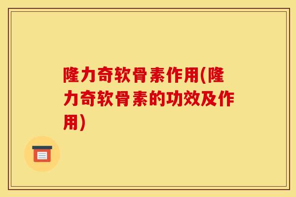 隆力奇软骨素作用(隆力奇软骨素的功效及作用)