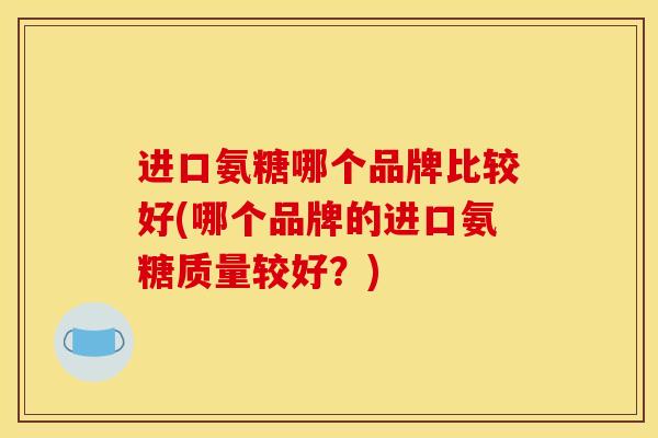 进口氨糖哪个品牌比较好(哪个品牌的进口氨糖质量较好？)