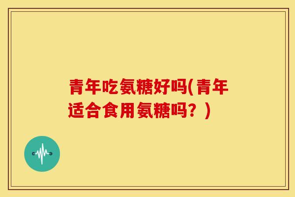 青年吃氨糖好吗(青年适合食用氨糖吗?) 青年吃氨糖好吗(青年适合食用氨糖吗?)