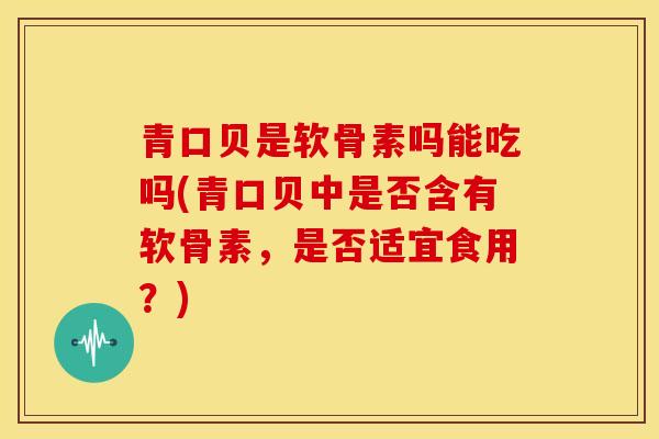 青口贝是软骨素吗能吃吗(青口贝中是否含有软骨素，是否适宜食用？)
