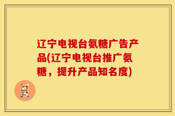 辽宁电视台氨糖广告产品(辽宁电视台推广氨糖，提升产品知名度)
