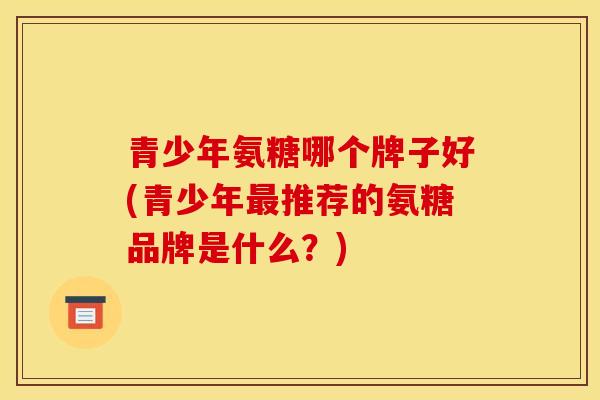 青少年氨糖哪个牌子好(青少年推荐的氨糖品牌是什么?) 青少年氨糖哪个牌子好(青少年推荐的氨糖品牌是什么?)