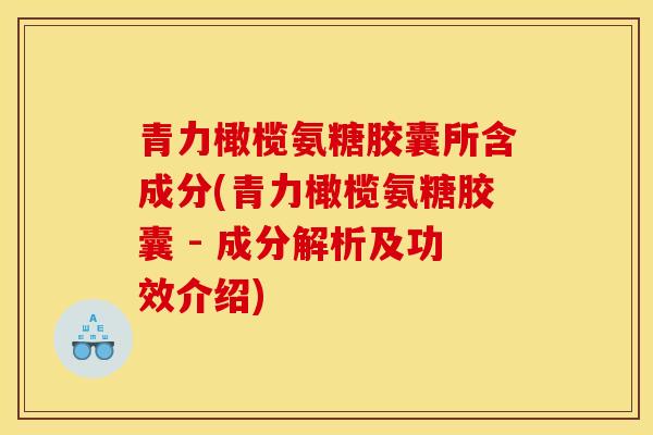 青力橄榄氨糖胶囊所含成分(青力橄榄氨糖胶囊 - 成分解析及功效介绍)