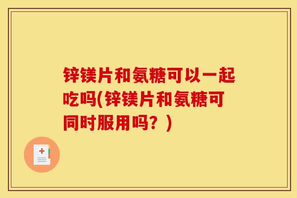 锌镁片和氨糖可以一起吃吗(锌镁片和氨糖可同时服用吗？)