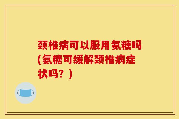 颈椎病可以服用氨糖吗(氨糖可缓解颈椎病症状吗？)