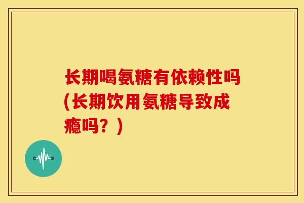 长期喝氨糖有依赖性吗(长期饮用氨糖导致成瘾吗？)