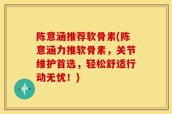 陈意涵推荐软骨素(陈意涵力推软骨素，关节维护首选，轻松舒适行动无忧！)