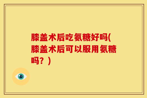 膝盖术后吃氨糖好吗(膝盖术后可以服用氨糖吗？)