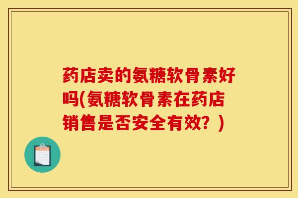 药店卖的氨糖软骨素好吗(氨糖软骨素在药店销售是否安全有效？)