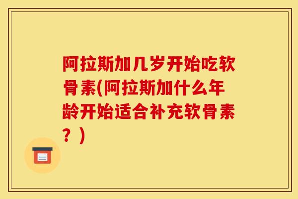 阿拉斯加几岁开始吃软骨素(阿拉斯加什么年龄开始适合补充软骨素？)